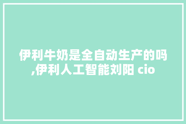 伊利牛奶是全自动生产的吗,伊利人工智能刘阳 cio