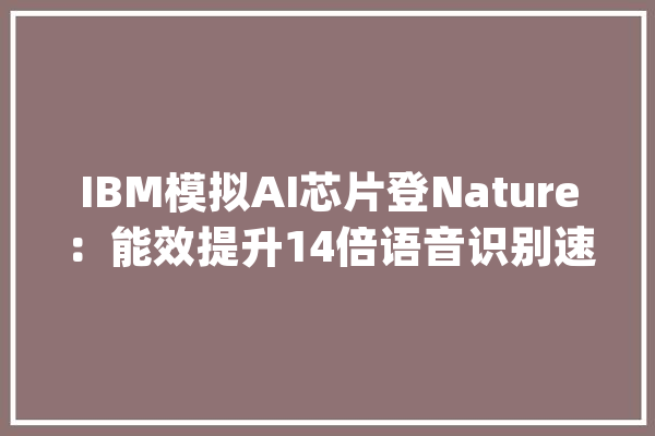 IBM模拟AI芯片登Nature：能效提升14倍语音识别速度提升7倍_芯片_存储器