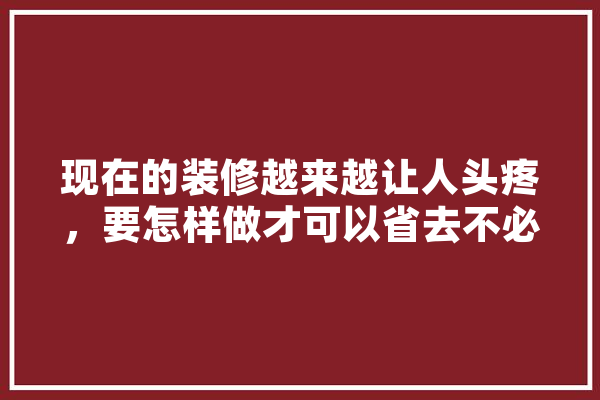 现在的装修越来越让人头疼，要怎样做才可以省去不必要的麻烦,人工智能 吵架