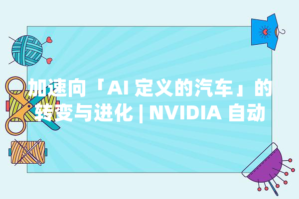 加速向「AI 定义的汽车」的转变与进化 | NVIDIA 自动驾驶汽车技能公开课回忆_模子_汽车 智能问答