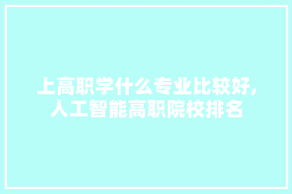 上高职学什么专业比较好,人工智能高职院校排名 AI简讯