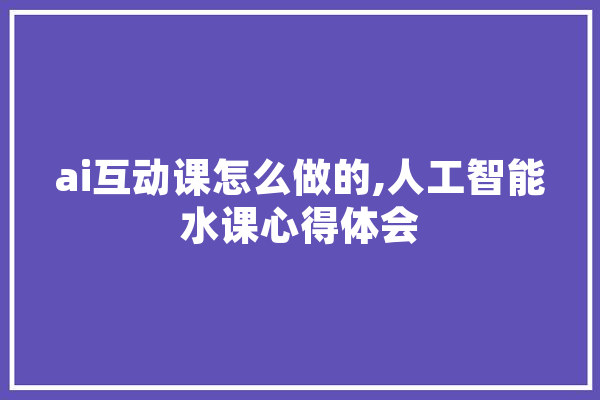 ai互动课怎么做的,人工智能水课心得体会