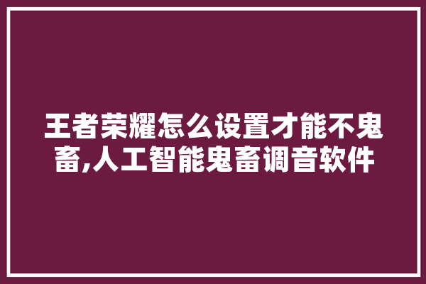王者荣耀怎么设置才能不鬼畜,人工智能鬼畜调音软件下载 文字写作