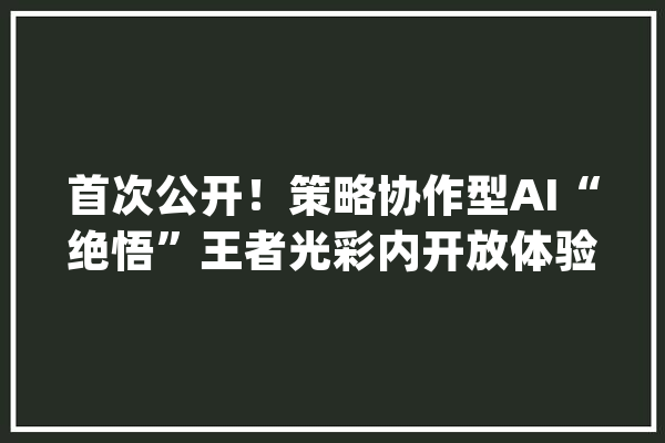 首次公开！策略协作型AI“绝悟”王者光彩内开放体验限时4天_腾讯_庞杂 文字写作