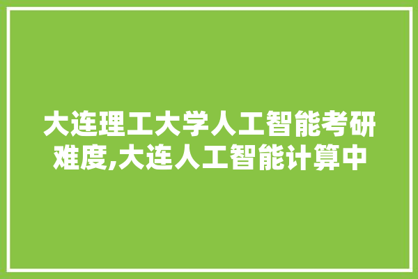 大连理工大学人工智能考研难度,大连人工智能计算中心 绘影字幕
