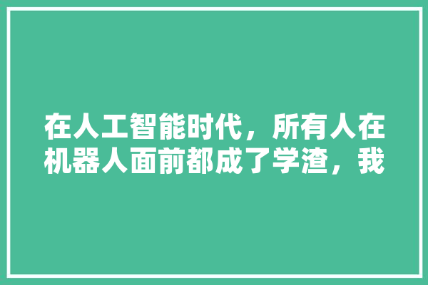 在人工智能时代，所有人在机器人面前都成了学渣，我们该怎么跟机器人抢工作,人工智能杂谈心得体会 计算机