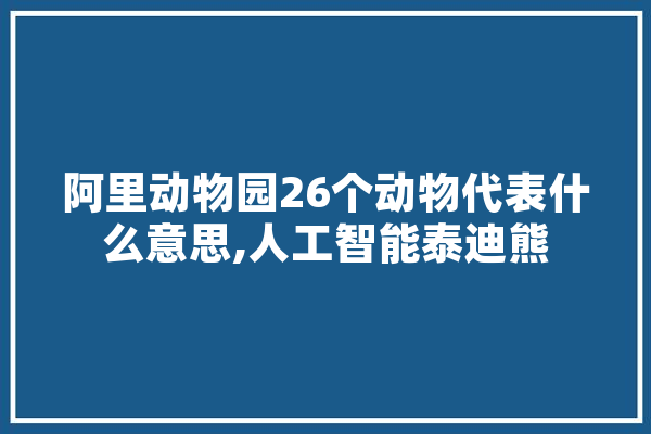 阿里动物园26个动物代表什么意思,人工智能泰迪熊 文字写作