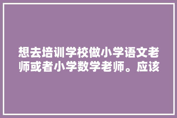 想去培训学校做小学语文老师或者小学数学老师。应该准备什么,人工智能考编可选那些单位 智能助手