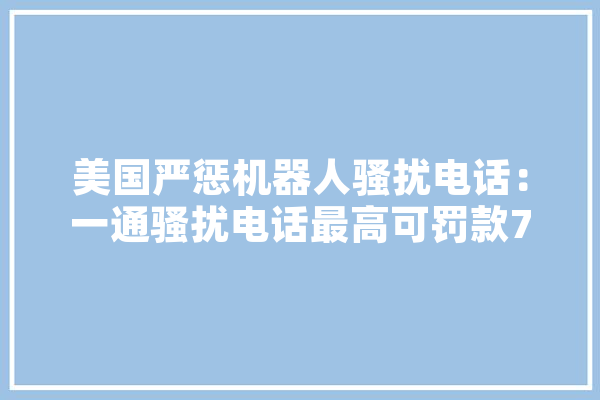 美国严惩机器人骚扰电话：一通骚扰电话最高可罚款7万元，你怎么看,人工智能违法的案例