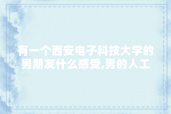 有一个西安电子科技大学的男朋友什么感受,男的人工智能