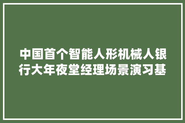 中国首个智能人形机械人银行大年夜堂经理场景演习基地在上海启用_机械人_人形 智能助手