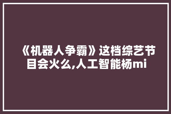 《机器人争霸》这档综艺节目会火么,人工智能杨mi