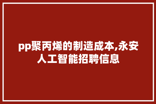 pp聚丙烯的制造成本,永安人工智能招聘信息