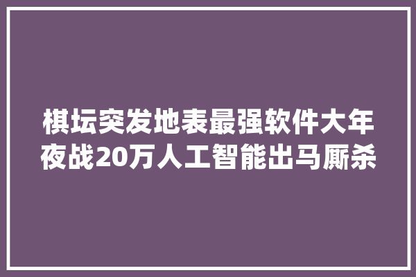 棋坛突发地表最强软件大年夜战20万人工智能出马厮杀128核大年夜神机_越南_八强 AI快讯
