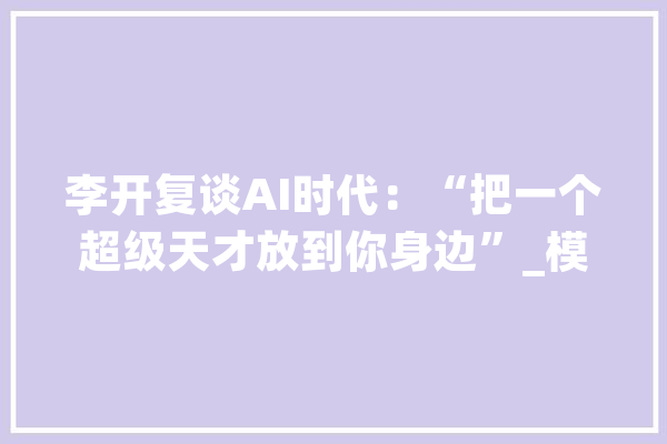 李开复谈AI时代：“把一个超级天才放到你身边”_模子_李开复 文字写作