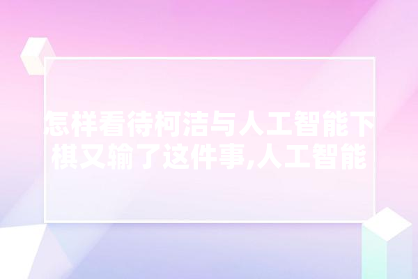 怎样看待柯洁与人工智能下棋又输了这件事,人工智能无力的原因 AI简讯