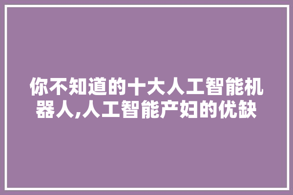 你不知道的十大人工智能机器人,人工智能产妇的优缺点 智能助手