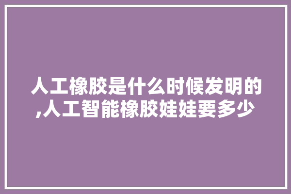 人工橡胶是什么时候发明的,人工智能橡胶娃娃要多少钱一个