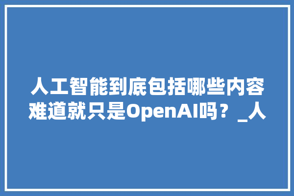 人工智能到底包括哪些内容难道就只是OpenAI吗？_人工智能_才能 智能写作