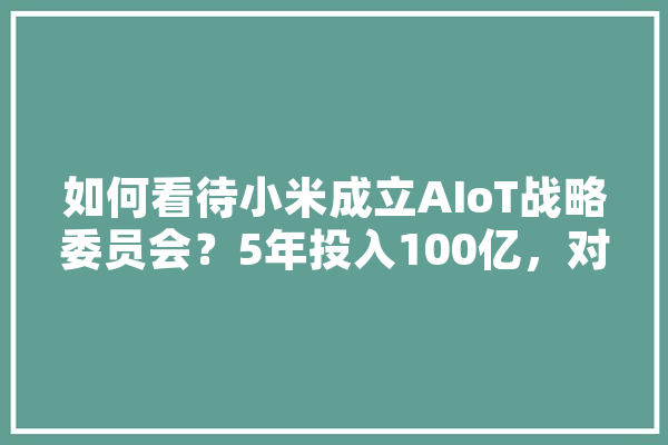 如何看待小米成立AIoT战略委员会？5年投入100亿，对智能硬件、智能家居将产生哪些影响,人工智能改造