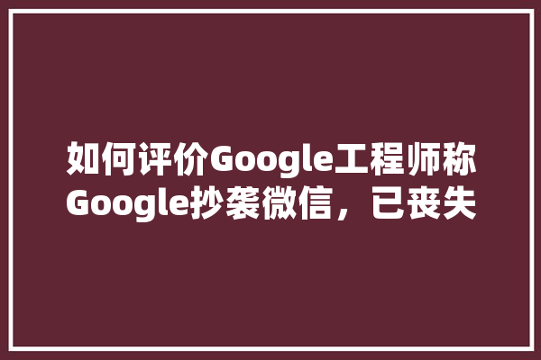 如何评价Google工程师称Google抄袭微信，已丧失创新能力,人工智能长文本