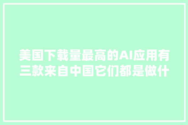 美国下载量最高的AI应用有三款来自中国它们都是做什么的？_功课_中国企业 智能问答