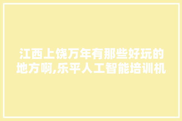江西上饶万年有那些好玩的地方啊,乐平人工智能培训机构