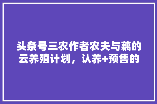头条号三农作者农夫与藕的云养殖计划，认养+预售的模式你怎么看，能成功吗,人工智能张伟民