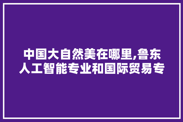 中国大自然美在哪里,鲁东人工智能专业和国际贸易专业哪个好?
