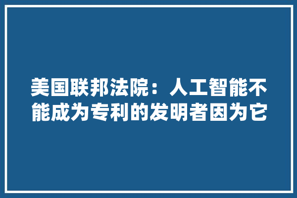 美国联邦法院：人工智能不能成为专利的发明者因为它不是人_专利_人工智能 AI快讯