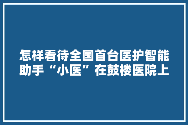 怎样看待全国首台医护智能助手“小医”在鼓楼医院上岗这件事,医路人工智能是干嘛的 科技快讯