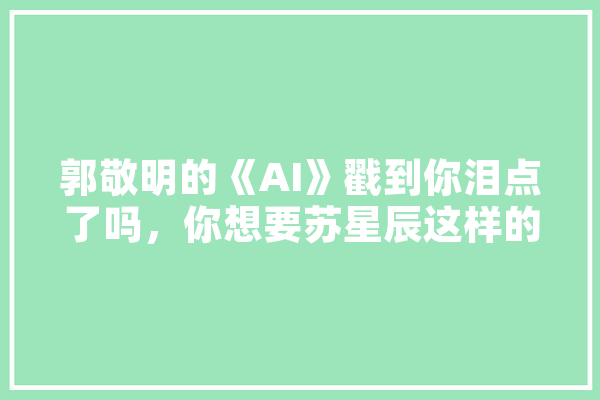 郭敬明的《AI》戳到你泪点了吗，你想要苏星辰这样的男友吗,人工智能老公