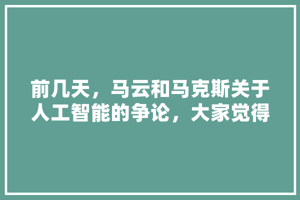 前几天，马云和马克斯关于人工智能的争论，大家觉得他俩谁说的对,人工智能早熟的原因 智能助手