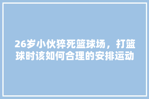 26岁小伙猝死篮球场，打篮球时该如何合理的安排运动量，避免发生意外呢,人工智能篮球