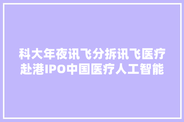 科大年夜讯飞分拆讯飞医疗赴港IPO中国医疗人工智能行业排名第一_医疗_公司 AI快讯