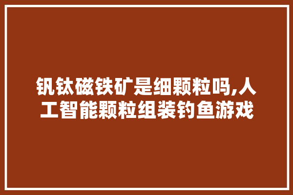 钒钛磁铁矿是细颗粒吗,人工智能颗粒组装钓鱼游戏