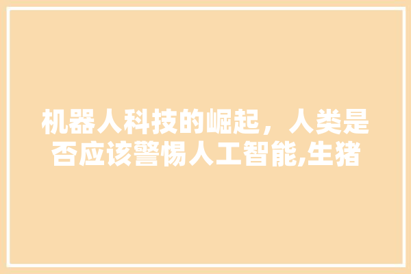 机器人科技的崛起，人类是否应该警惕人工智能,生猪人工智能技术应用 智能写作