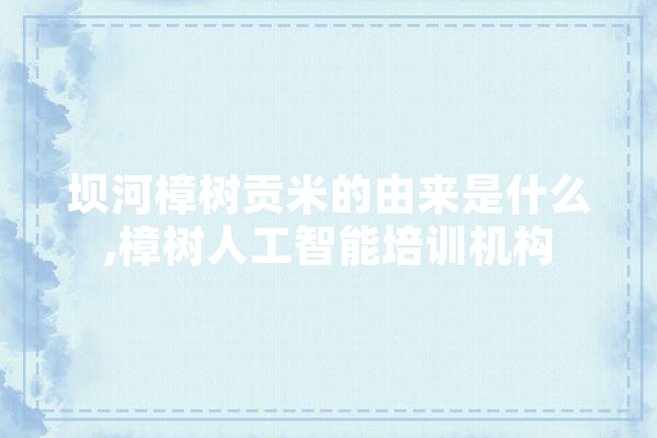坝河樟树贡米的由来是什么,樟树人工智能培训机构 智能助手