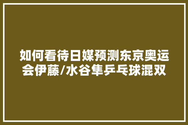 如何看待日媒预测东京奥运会伊藤/水谷隼乒乓球混双夺冠率达50%,日媒人工智能大学排名 文字写作