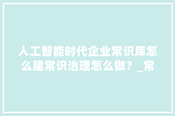 人工智能时代企业常识库怎么建常识治理怎么做？_常识治理_常识库