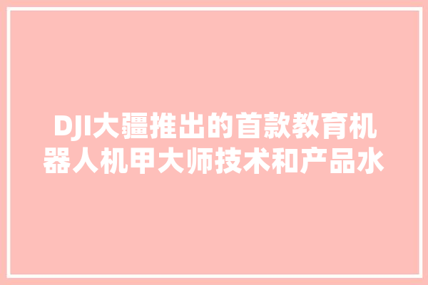 DJI大疆推出的首款教育机器人机甲大师技术和产品水平如何？反映了大疆的哪些变化,人工智能伤人的真实案件 AI简讯