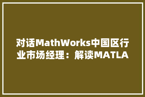 对话MathWorks中国区行业市场经理：解读MATLAB在AI开拓的独特优势_算法_代码 AI快讯