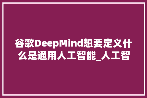 谷歌DeepMind想要定义什么是通用人工智能_人工智能_界说 绘影字幕