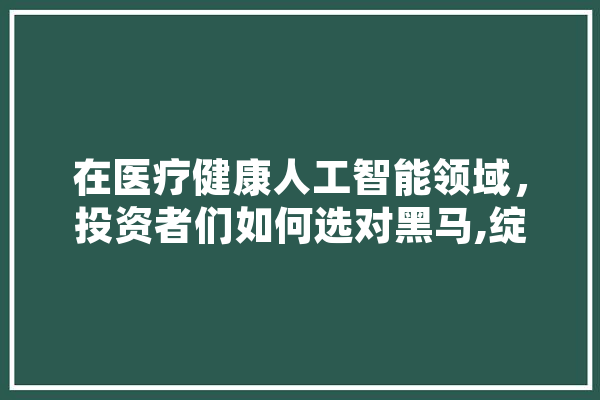 在医疗健康人工智能领域，投资者们如何选对黑马,绽放人工智能的例子 科技快讯
