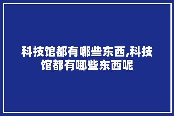 科技馆都有哪些东西,科技馆都有哪些东西呢 云服务