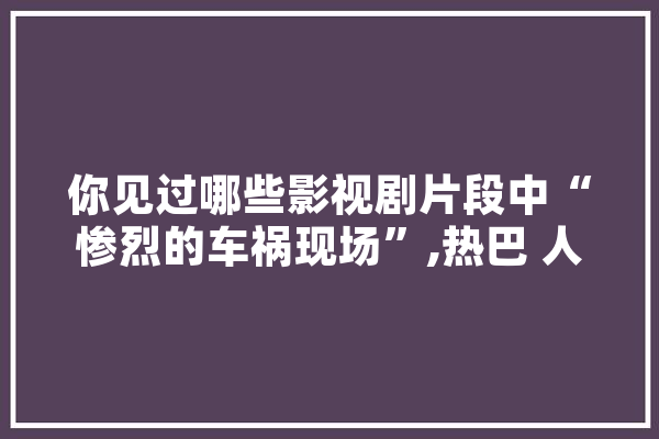 你见过哪些影视剧片段中“惨烈的车祸现场”,热巴 人工智能