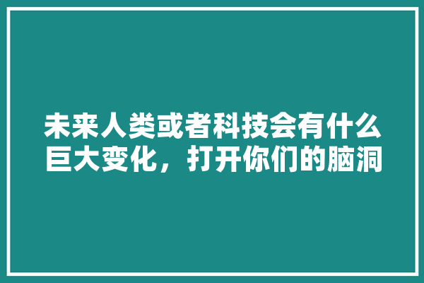 未来人类或者科技会有什么巨大变化，打开你们的脑洞吧,人工智能脑洞大开 AI快讯