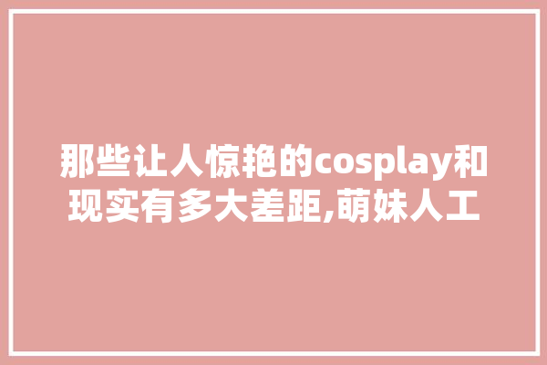 那些让人惊艳的cosplay和现实有多大差距,萌妹人工智能怎么样