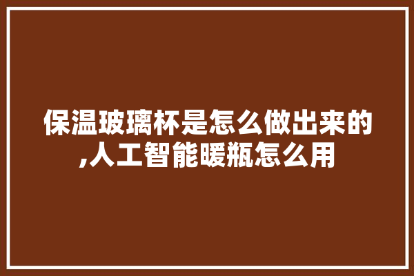 保温玻璃杯是怎么做出来的,人工智能暖瓶怎么用 文字写作