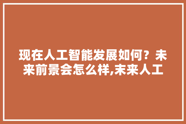 现在人工智能发展如何？未来前景会怎么样,末来人工智能和AI会取代什么职业 智能写作